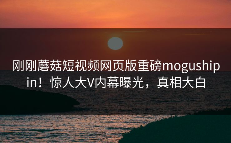 刚刚蘑菇短视频网页版重磅mogushipin！惊人大V内幕曝光，真相大白