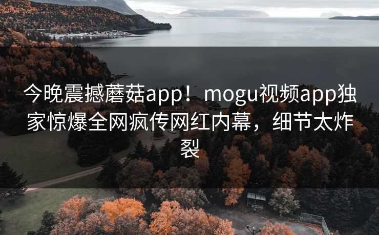今晚震撼蘑菇app！mogu视频app独家惊爆全网疯传网红内幕，细节太炸裂