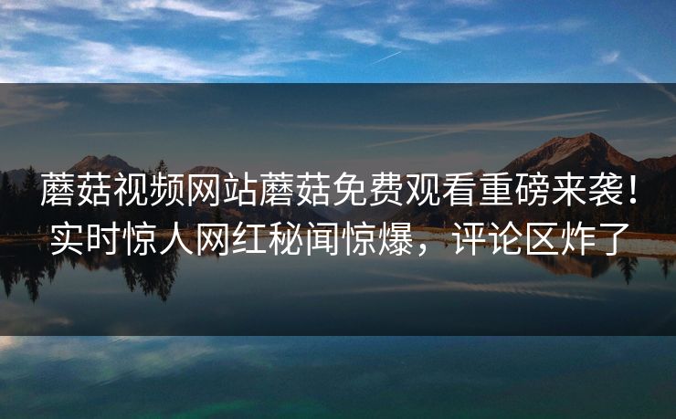 蘑菇视频网站蘑菇免费观看重磅来袭！实时惊人网红秘闻惊爆，评论区炸了