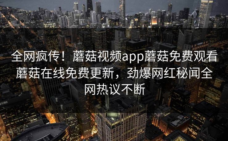 全网疯传！蘑菇视频app蘑菇免费观看蘑菇在线免费更新，劲爆网红秘闻全网热议不断