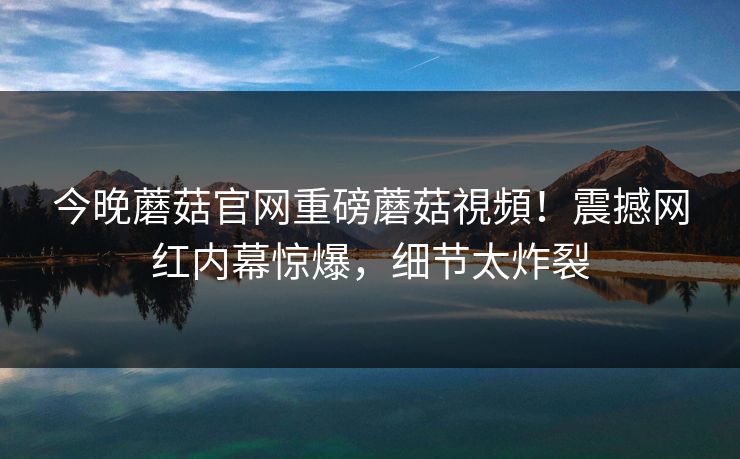 今晚蘑菇官网重磅蘑菇視頻！震撼网红内幕惊爆，细节太炸裂