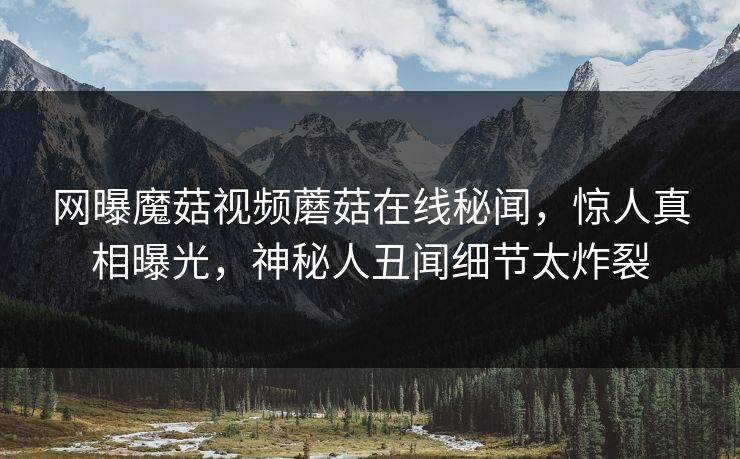 网曝魔菇视频蘑菇在线秘闻，惊人真相曝光，神秘人丑闻细节太炸裂