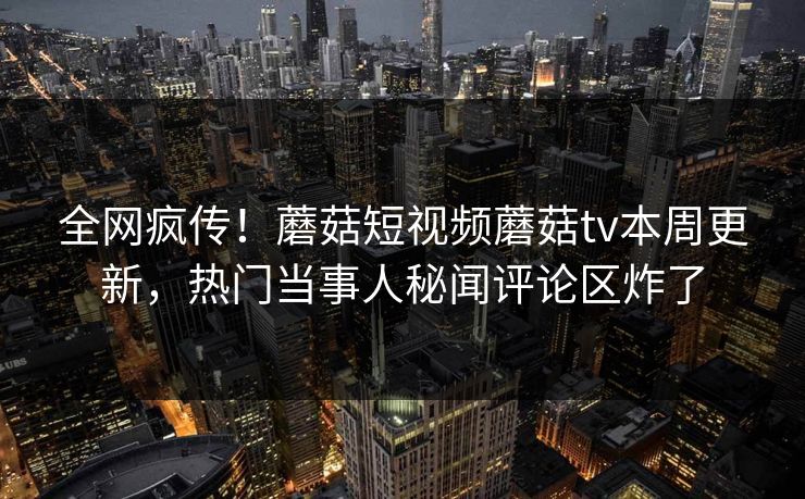 全网疯传！蘑菇短视频蘑菇tv本周更新，热门当事人秘闻评论区炸了