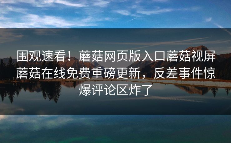 围观速看！蘑菇网页版入口蘑菇视屏蘑菇在线免费重磅更新，反差事件惊爆评论区炸了