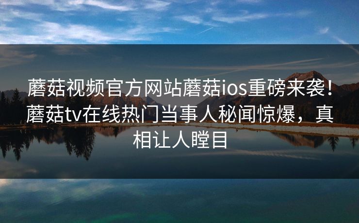 蘑菇视频官方网站蘑菇ios重磅来袭！蘑菇tv在线热门当事人秘闻惊爆，真相让人瞠目