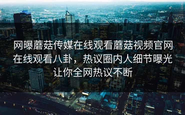 网曝蘑菇传媒在线观看蘑菇视频官网在线观看八卦，热议圈内人细节曝光让你全网热议不断