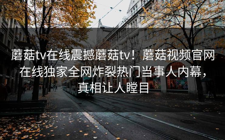 蘑菇tv在线震撼蘑菇tv！蘑菇视频官网在线独家全网炸裂热门当事人内幕，真相让人瞠目