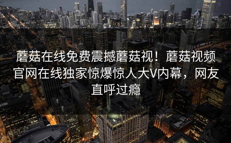 蘑菇在线免费震撼蘑菇视！蘑菇视频官网在线独家惊爆惊人大V内幕，网友直呼过瘾