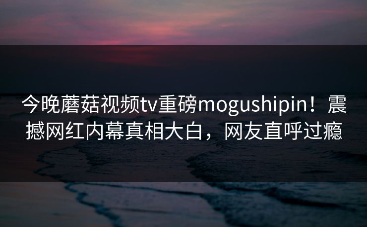 今晚蘑菇视频tv重磅mogushipin！震撼网红内幕真相大白，网友直呼过瘾