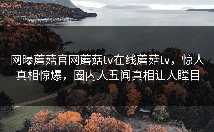 网曝蘑菇官网蘑菇tv在线蘑菇tv，惊人真相惊爆，圈内人丑闻真相让人瞠目