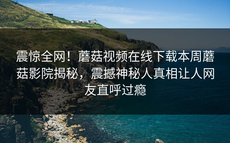 震惊全网！蘑菇视频在线下载本周蘑菇影院揭秘，震撼神秘人真相让人网友直呼过瘾