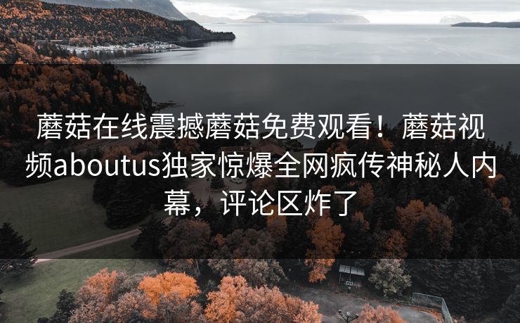 蘑菇在线震撼蘑菇免费观看！蘑菇视频aboutus独家惊爆全网疯传神秘人内幕，评论区炸了