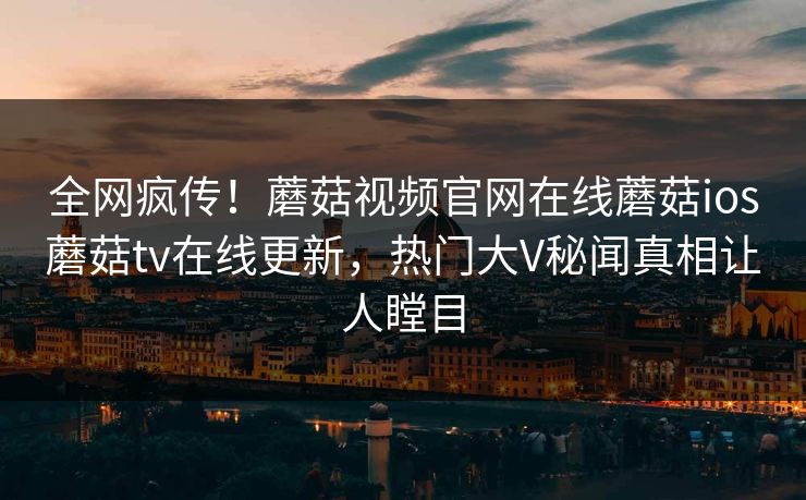 全网疯传！蘑菇视频官网在线蘑菇ios蘑菇tv在线更新，热门大V秘闻真相让人瞠目