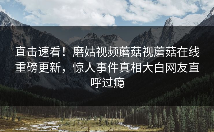 直击速看！磨姑视频蘑菇视蘑菇在线重磅更新，惊人事件真相大白网友直呼过瘾