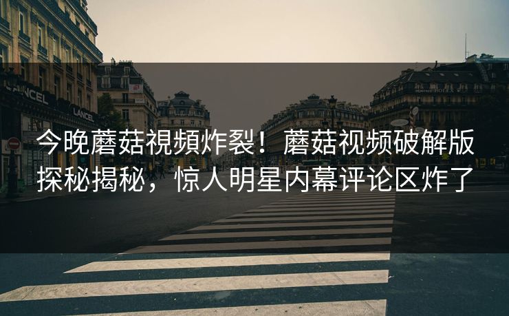 今晚蘑菇視頻炸裂！蘑菇视频破解版探秘揭秘，惊人明星内幕评论区炸了
