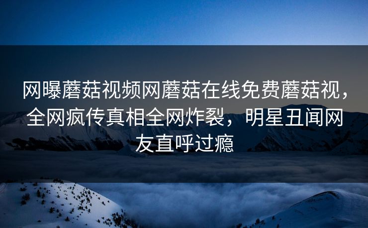 网曝蘑菇视频网蘑菇在线免费蘑菇视，全网疯传真相全网炸裂，明星丑闻网友直呼过瘾
