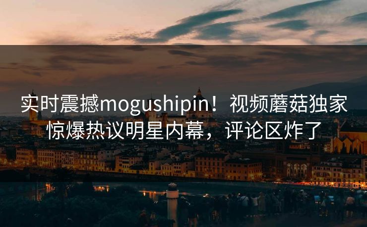 实时震撼mogushipin！视频蘑菇独家惊爆热议明星内幕，评论区炸了