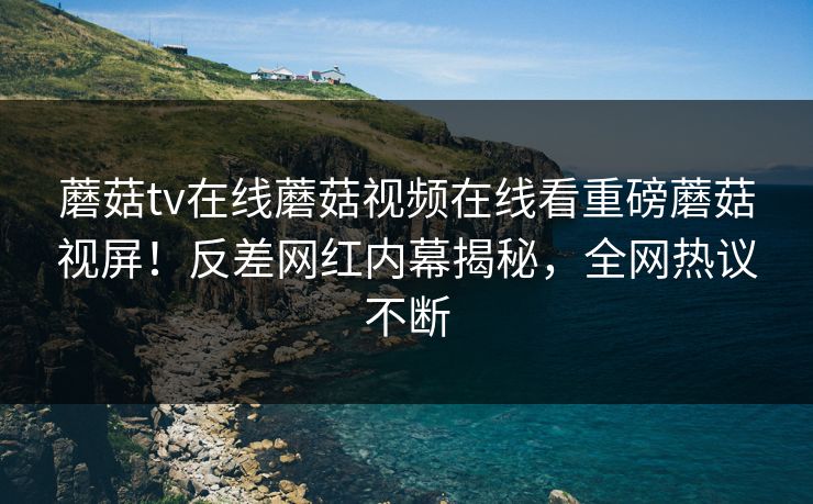 蘑菇tv在线蘑菇视频在线看重磅蘑菇视屏！反差网红内幕揭秘，全网热议不断