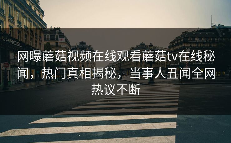 网曝蘑菇视频在线观看蘑菇tv在线秘闻，热门真相揭秘，当事人丑闻全网热议不断