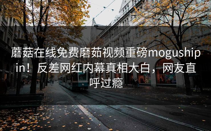 蘑菇在线免费磨茹视频重磅mogushipin！反差网红内幕真相大白，网友直呼过瘾