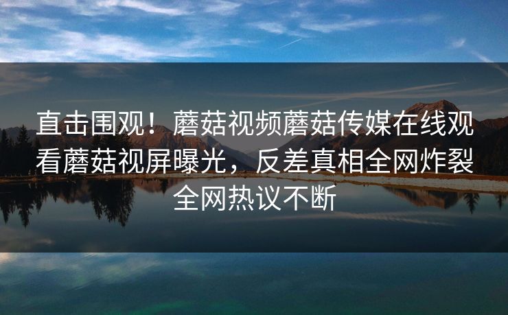 直击围观！蘑菇视频蘑菇传媒在线观看蘑菇视屏曝光，反差真相全网炸裂全网热议不断