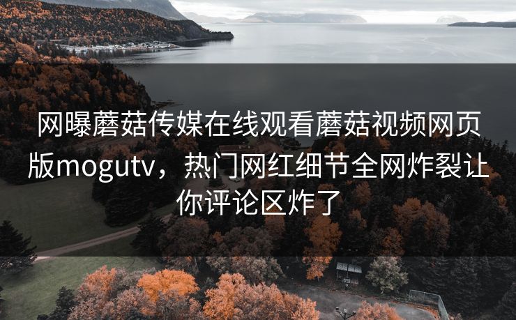 网曝蘑菇传媒在线观看蘑菇视频网页版mogutv，热门网红细节全网炸裂让你评论区炸了