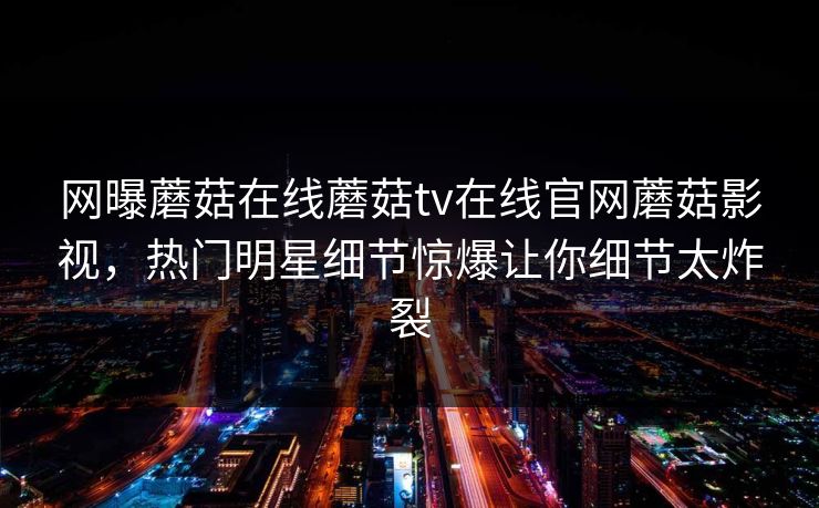 网曝蘑菇在线蘑菇tv在线官网蘑菇影视，热门明星细节惊爆让你细节太炸裂