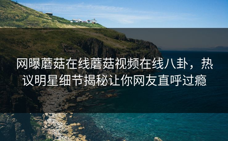 网曝蘑菇在线蘑菇视频在线八卦，热议明星细节揭秘让你网友直呼过瘾