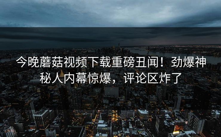今晚蘑菇视频下载重磅丑闻！劲爆神秘人内幕惊爆，评论区炸了