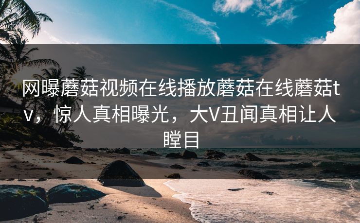 网曝蘑菇视频在线播放蘑菇在线蘑菇tv，惊人真相曝光，大V丑闻真相让人瞠目