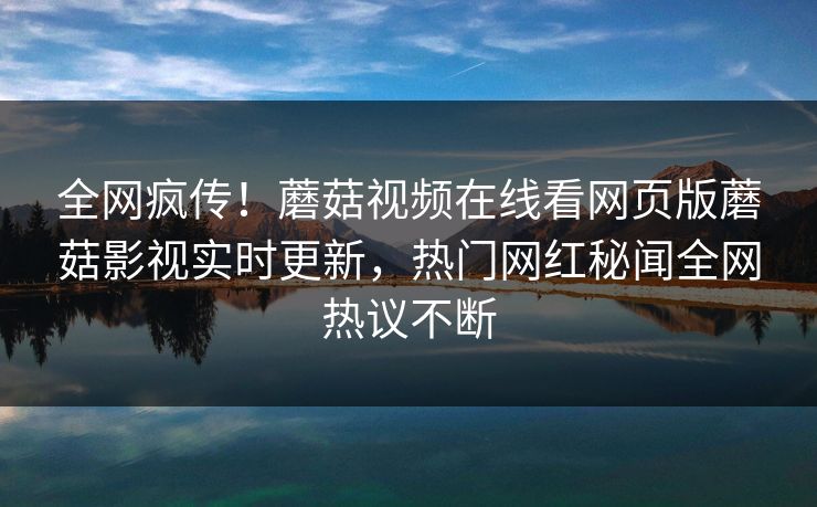 全网疯传！蘑菇视频在线看网页版蘑菇影视实时更新，热门网红秘闻全网热议不断