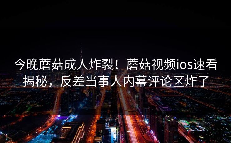 今晚蘑菇成人炸裂！蘑菇视频ios速看揭秘，反差当事人内幕评论区炸了