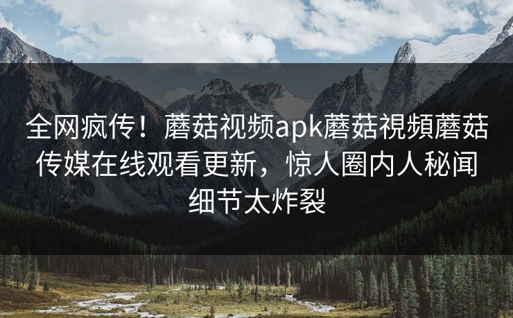 全网疯传！蘑菇视频apk蘑菇視頻蘑菇传媒在线观看更新，惊人圈内人秘闻细节太炸裂