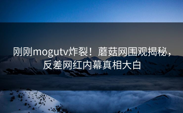 刚刚mogutv炸裂！蘑菇网围观揭秘，反差网红内幕真相大白