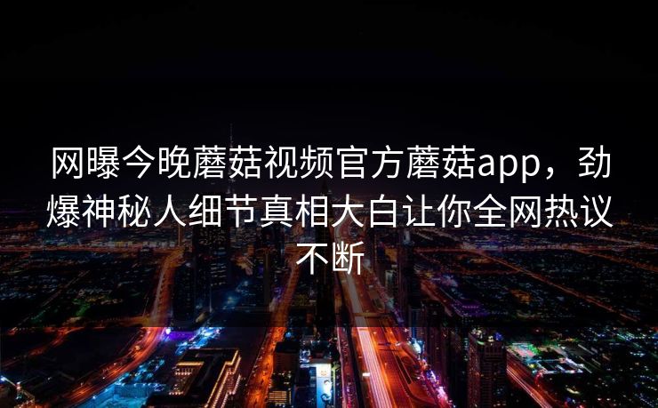 网曝今晚蘑菇视频官方蘑菇app，劲爆神秘人细节真相大白让你全网热议不断
