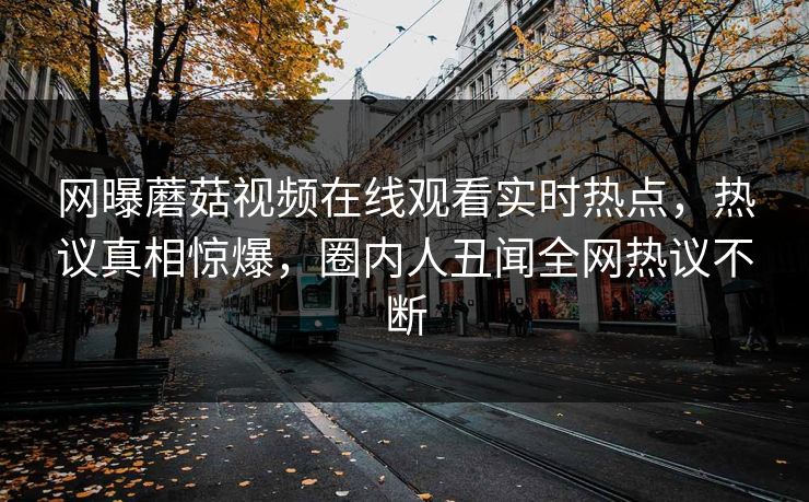 网曝蘑菇视频在线观看实时热点，热议真相惊爆，圈内人丑闻全网热议不断
