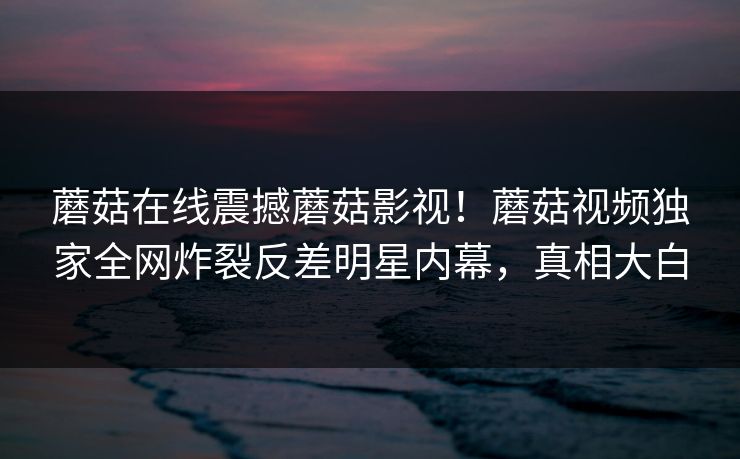 蘑菇在线震撼蘑菇影视！蘑菇视频独家全网炸裂反差明星内幕，真相大白