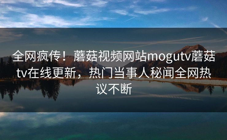 全网疯传！蘑菇视频网站mogutv蘑菇tv在线更新，热门当事人秘闻全网热议不断