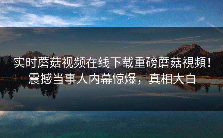 实时蘑菇视频在线下载重磅蘑菇視頻！震撼当事人内幕惊爆，真相大白