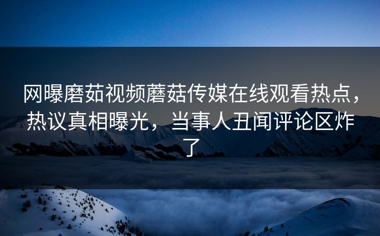 网曝磨茹视频蘑菇传媒在线观看热点，热议真相曝光，当事人丑闻评论区炸了