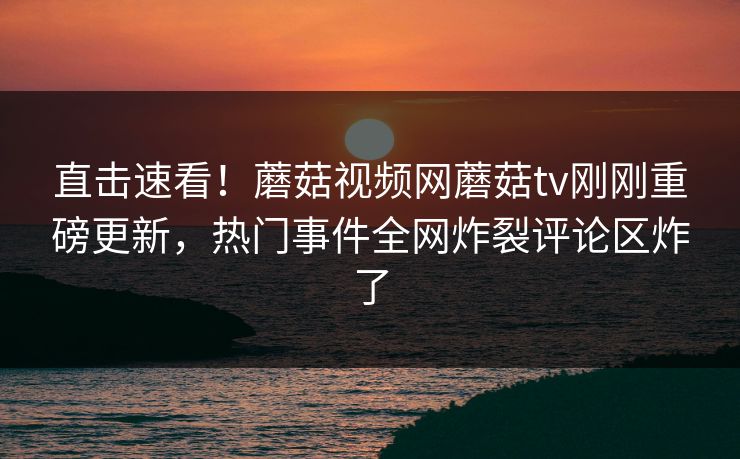 直击速看！蘑菇视频网蘑菇tv刚刚重磅更新，热门事件全网炸裂评论区炸了
