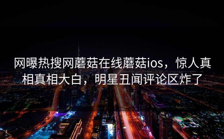 网曝热搜网蘑菇在线蘑菇ios，惊人真相真相大白，明星丑闻评论区炸了