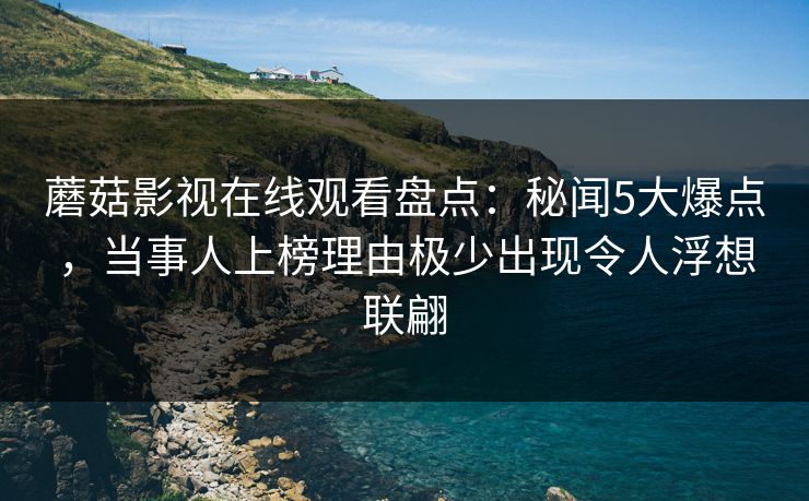 蘑菇影视在线观看盘点：秘闻5大爆点，当事人上榜理由极少出现令人浮想联翩
