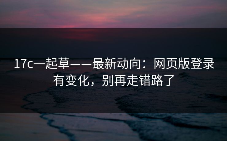 17c一起草——最新动向：网页版登录有变化，别再走错路了