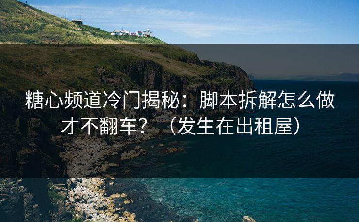 糖心频道冷门揭秘:脚本拆解怎么做才不翻车?(发生在出租屋)
